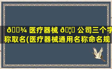 🌾 医疗器械 🦟 公司三个字名称取名(医疗器械通用名称命名规则)